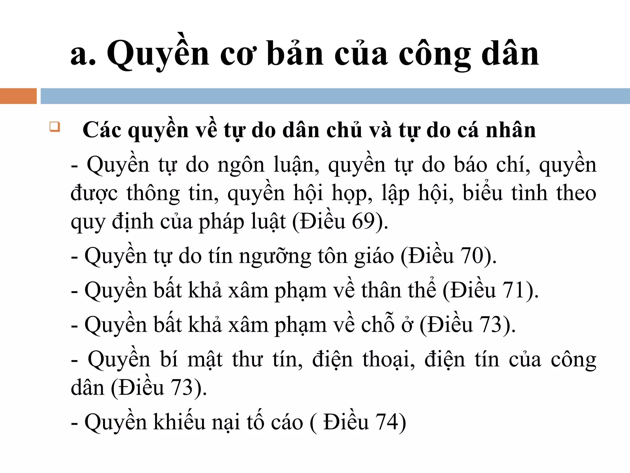 a. Quyền cơ bản của công dân
     Các quyền về tự do dân chủ và tự do cá nhân
    - Quyền tự do ngôn luận, quyền tự do báo chí, quyền
    được thông tin, quyền hội họp, lập hội, biểu tình theo
    quy định của pháp luật (Điều 69).
    - Quyền tự do tín ngưỡng tôn giáo (Điều 70).
    - Quyền bất khả xâm phạm về thân thể (Điều 71).
    - Quyền bất khả xâm phạm về chỗ ở (Điều 73).
    - Quyền bí mật thư tín, điện thoại, điện tín của công
    dân (Điều 73).
    - Quyền khiếu nại tố cáo ( Điều 74)
 