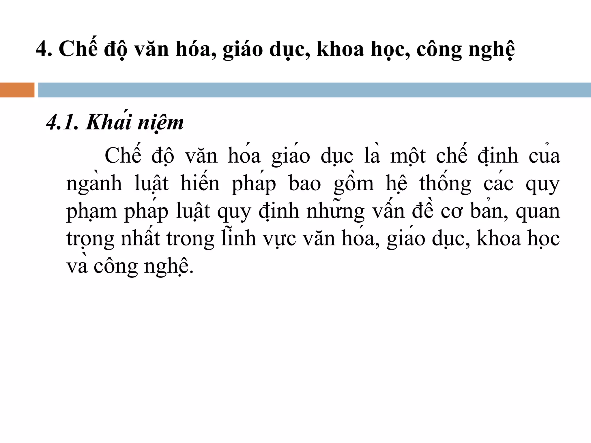 4. Chế độ văn hóa, giáo dục, khoa học, công nghệ


 4.1. Khái niệm
        Chế độ văn hóa giáo dục là một chế định của
   ngành luật hiến pháp bao gồm hệ thống các quy
   phạm pháp luật quy định những vấn đề cơ bản, quan
   trọng nhất trong lĩnh vực văn hóa, giáo dục, khoa học
   và công nghệ.
 