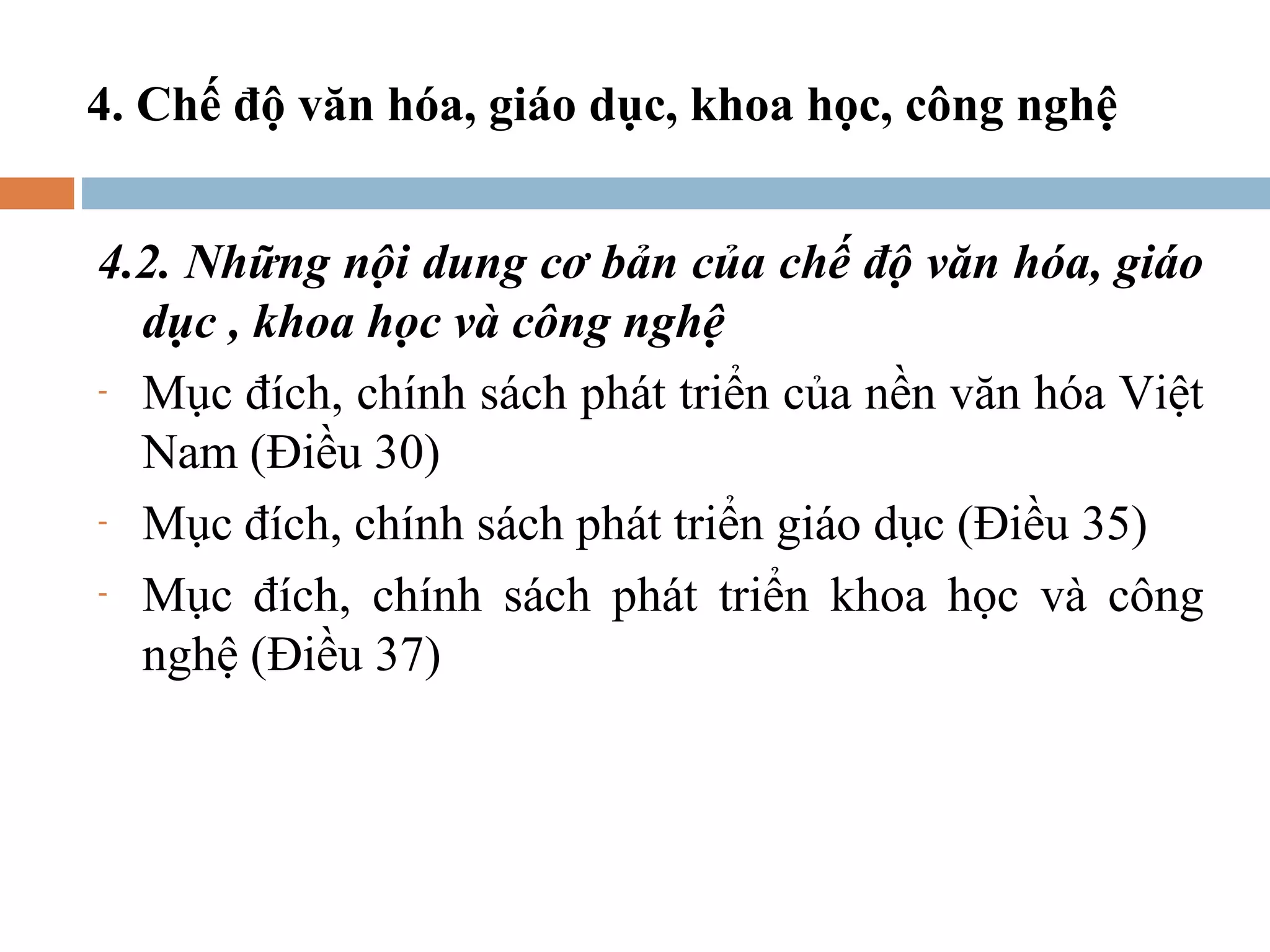 4. Chế độ văn hóa, giáo dục, khoa học, công nghệ


4.2. Những nội dung cơ bản của chế độ văn hóa, giáo
  dục , khoa học và công nghệ
- Mục đích, chính sách phát triển của nền văn hóa Việt

  Nam (Điều 30)
- Mục đích, chính sách phát triển giáo dục (Điều 35)

- Mục đích, chính sách phát triển khoa học và công

  nghệ (Điều 37)
 