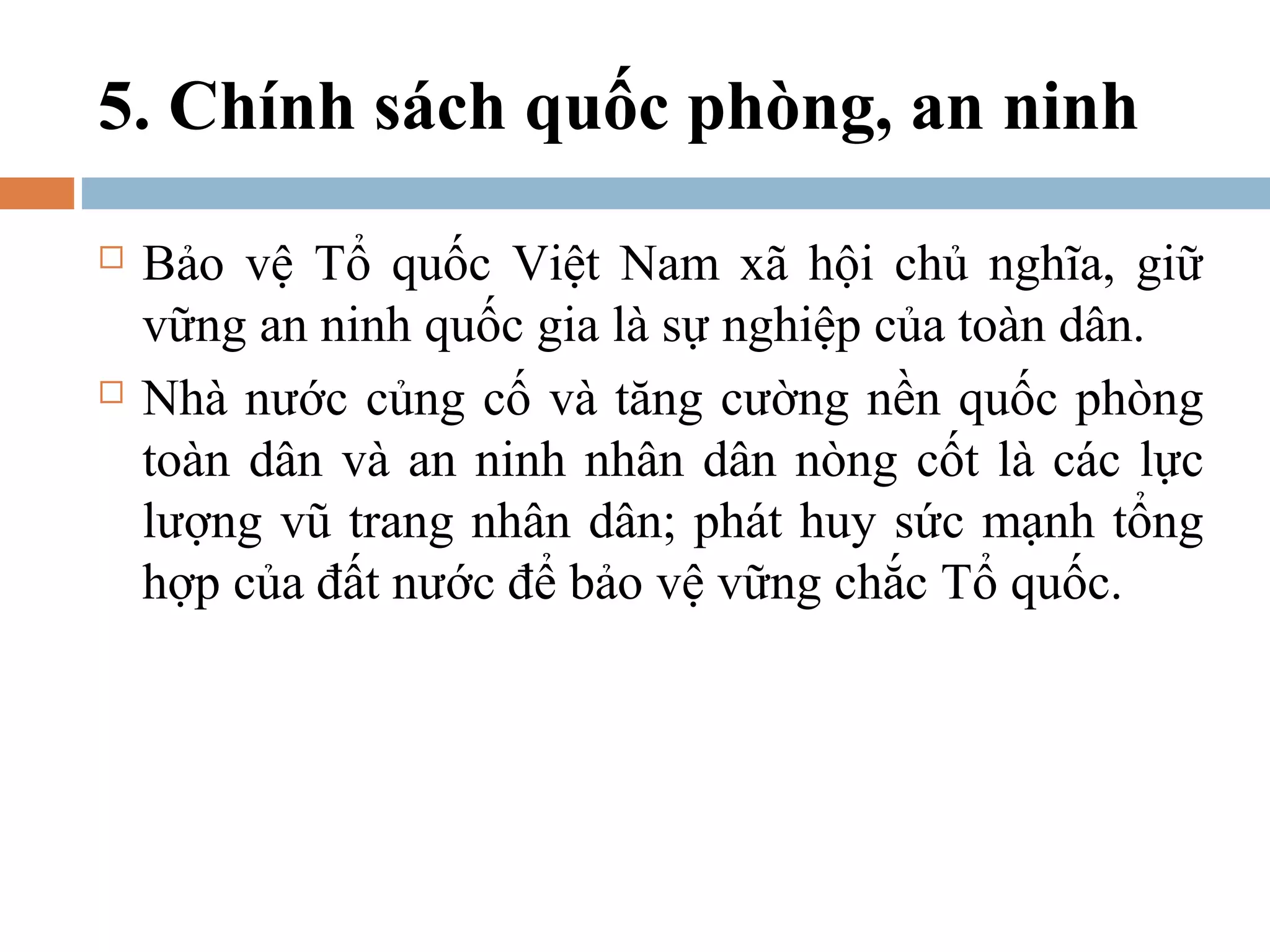 5. Chính sách quốc phòng, an ninh
   Bảo vệ Tổ quốc Việt Nam xã hội chủ nghĩa, giữ
    vững an ninh quốc gia là sự nghiệp của toàn dân.
   Nhà nước củng cố và tăng cường nền quốc phòng
    toàn dân và an ninh nhân dân nòng cốt là các lực
    lượng vũ trang nhân dân; phát huy sức mạnh tổng
    hợp của đất nước để bảo vệ vững chắc Tổ quốc.
 
