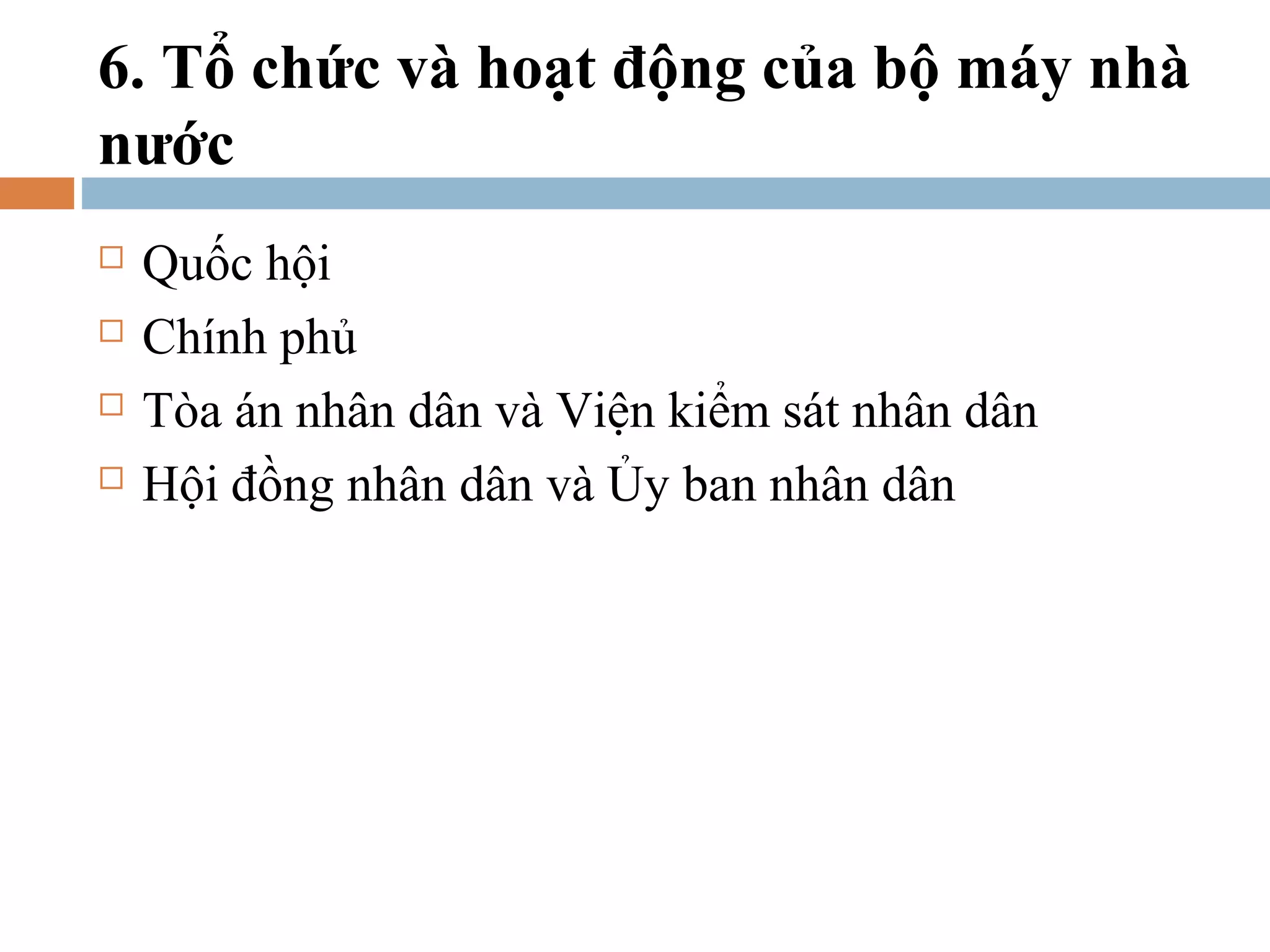 6. Tổ chức và hoạt động của bộ máy nhà
nước
   Quốc hội
   Chính phủ
   Tòa án nhân dân và Viện kiểm sát nhân dân
   Hội đồng nhân dân và Ủy ban nhân dân
 