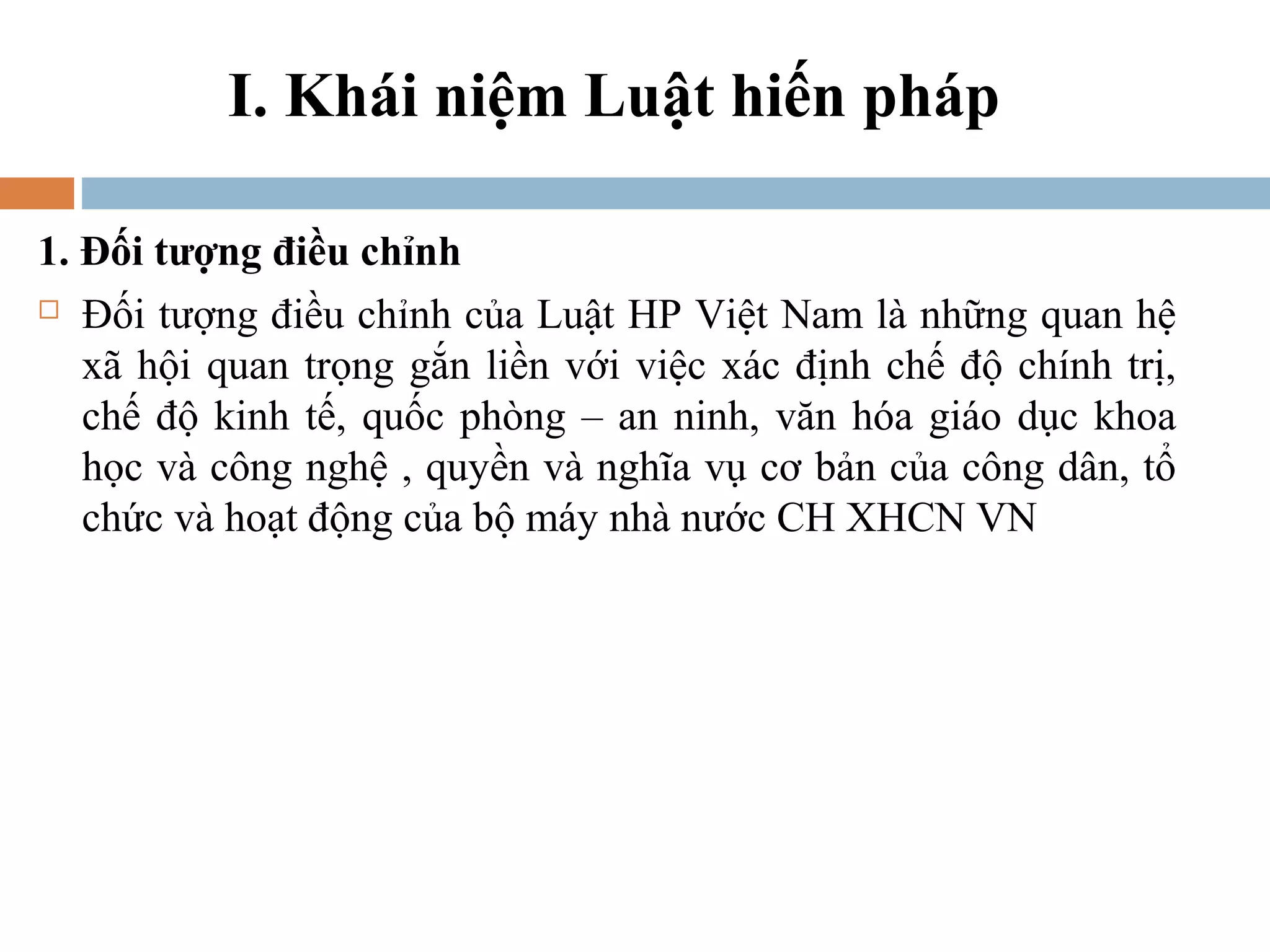I. Khái niệm Luật hiến pháp

1. Đối tượng điều chỉnh
 Đối tượng điều chỉnh của Luật HP Việt Nam là những quan hệ

   xã hội quan trọng gắn liền với việc xác định chế độ chính trị,
   chế độ kinh tế, quốc phòng – an ninh, văn hóa giáo dục khoa
   học và công nghệ , quyền và nghĩa vụ cơ bản của công dân, tổ
   chức và hoạt động của bộ máy nhà nước CH XHCN VN
 