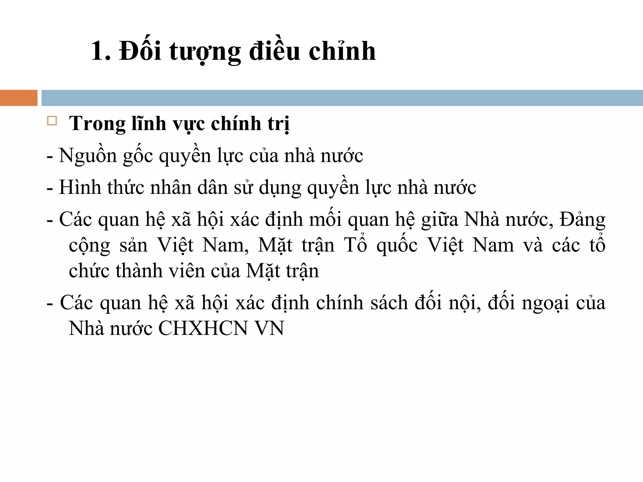 1. Đối tượng điều chỉnh

  Trong lĩnh vực chính trị
- Nguồn gốc quyền lực của nhà nước
- Hình thức nhân dân sử dụng quyền lực nhà nước
- Các quan hệ xã hội xác định mối quan hệ giữa Nhà nước, Đảng
   cộng sản Việt Nam, Mặt trận Tổ quốc Việt Nam và các tổ
   chức thành viên của Mặt trận
- Các quan hệ xã hội xác định chính sách đối nội, đối ngoại của
   Nhà nước CHXHCN VN
 
