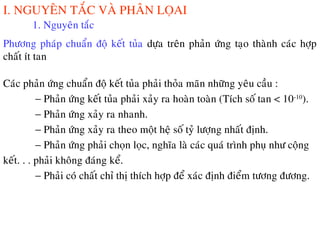 I. NGUYEÂN TAÉC VAØ PHAÂN LOÏAI
1. Nguyeân taéc
Phöông phaùp chuaån ñoä keát tuûa döïa treân phaûn öùng taïo thaønh caùc hôïp
chaát ít tan
Caùc phaûn öùng chuaån ñoä keát tuûa phaûi thoûa maõn nhöõng yeâu caàu :
− Phaûn öùng keát tuûa phaûi xaûy ra hoaøn toaøn (Tích soá tan < 10-10
).
− Phaûn öùng xaûy ra nhanh.
− Phaûn öùng xaûy ra theo moät heä soá tyû löôïng nhaát ñònh.
− Phaûn öùng phaûi choïn loïc, nghóa laø caùc quaù trình phuï nhö coäng
keát. . . phaûi khoâng ñaùng keå.
− Phaûi coù chaát chæ thò thích hôïp ñeå xaùc ñònh ñieåm töông ñöông.
 