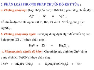 2. PHAÂN LOAÏI PHÖÔNG PHAÙP CHUAÅN ÑOÄ KEÁT TUÛA :
a. Phöông phaùp baïc (hay pheùp ño baïc) : Döïa treân phaûn öùng chuaån ñoä :
Ag+
+ X−
= AgX ↓
ñeå chuaån ñoä caùc Halogenur (Cl−
, Br−
, I−
) vaø SCN−
baèng dung dòch
AgNO3.
b. Phöông phaùp thuûy ngaân : söû duïng dung dòch Hg2+
ñeå chuaån ñoä caùc
halogenur (Cl−
, I−
) theo phaûn öùng :
Hg2+
+ 2X−
= Hg2X2 ↓
c. Phöông phaùp chuaån ñoä keõm : Cho pheùp xaùc ñònh ion Zn2+
baèng
dung dòch K4[Fe(CN)6] theo phaûn öùng :
3Zn2+
+ 2K4[Fe(CN)6] = K2Zn3[Fe(CN)6]2↓ + 6K+
 