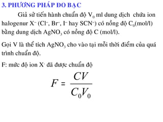 3. PHÖÔNG PHAÙP ÑO BAÏC
Giaû söû tieán haønh chuaån ñoä V0 ml dung dòch chöùa ion
halogenur X−
(Cl−
, Br−
, I−
hay SCN−
) coù noàng ñoä C0(mol/l)
baèng dung dòch AgNO3 coù noàng ñoä C (mol/l).
Goïi V laø theå tích AgNO3 cho vaøo taïi moãi thôøi ñieåm cuûa quaù
trình chuaån ñoä.
F: möùc ñoä ion X-
ñaõ ñöôïc chuaån ñoä
00VC
CV
F =
 