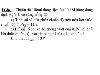 Ví duï : Chuaån ñoä 100ml dung dòch NaI 0,1M baèng dung
dòch AgNO3 coù cuøng noàng ñoä.
a) Tính sai soá cuûa pheùp chuaån ñoä treân neáu keát thuùc
chuaån ñoä ôû pAg = 11,7.
b) Ñeå sai soá chuaån ñoä khoâng vöôït quaù 0,2% thì phaûi
keát thuùc chuaån ñoä trong khoaûng pI baèng bao nhieâu ?
Cho bieát : TAgI = 10−16
 