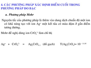 4. CAÙC PHÖÔNG PHAÙP XAÙC ÑÒNH ÑIEÅM CUOÁI TRONG
PHÖÔNG PHAÙP ÑO BAÏC
a. Phöông phaùp Mohr
Nguyeân taéc cuûa phöông phaùp laø theâm vaøo dung dòch chuaån ñoä moät ion
coù khaû naêng taïo vôùi ion Ag+
moät keát tuûa coù maøu ñaäm ôû gaàn ñieåm
töông ñöông.
Mohr ñeà nghò duøng ion CrO4
2-
laøm chæ thò
Ag+
+ CrO4
2-
= Ag2CrO4 ↓ (ñoû gaïch) T(Ag2CrO4)= 10– 11,95
 