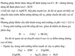 Phöông phaùp Mohr ñöôïc duøng ñeå ñònh löôïng ion Cl−
, Br
− nhöng khoâng
duøng ñeå ñònh phaân ion I−
, SCN−
vì keát tuûa AgI vaø AgSCN haáp phuï maïnh ion do ñoù seõ quan saùt thaáy söï
chuyeån maøu tröôùc ñieåm töông ñöông raát xa, pheùp chuaån ñoä maéc sai soá
lôùn.
Phöông phaùp Mohr caàn tieán haønh trong moâi tröôøng coù pH = 6,5 ÷ 8,5 vì
− Trong moâi tröôøng acid thì noàng ñoä ion giaûm ñi nhieàu do tham gia
phaûn öùng:
H+
+ CrO4
2-
= HCrO4
-
Do ñoù seõ quan saùt söï chuyeån maøu ôû sau vaø xa ñieåm töông ñöông
(sai soá lôùn).
− Ngöôïc laïi, trong moâi tröôøng kieàm maïnh seõ xaûy ra phaûn öùng :
2Ag+
+ 2OH−
= 2AgOH ↓
2AgOH = Ag O (ñen) + H O
 