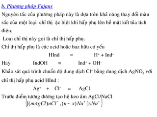 b. Phöông phaùp Fajans
Nguyeân taéc cuûa phöông phaùp naøy laø döïa treân khaû naêng thay ñoåi maøu
saéc cuûa moät loaïi chæ thò đaëc bieät khi haáp phuï leân beà maët keát tuûa tích
ñieän.
Loaïi chæ thò naøy goïi laø chæ thò haáp phuï.
Chæ thò haáp phuï laø caùc acid hoaëc baz höõu cô yeáu
HInd = H+
+ Ind−
Hay IndOH = Ind+
+ OH−
Khaûo saùt quaù trình chuaån ñoä dung dòch Cl−
baèng dung dòch AgNO3 vôùi
chæ thò haáp phuï acid HInd :
Ag+
+ Cl−
= AgCl
Tröôùc ñieåm töông ñöông taïo heä keo aâm AgCl/NaCl
{ }++−
− xNaNaxnnClmAgCl ])(,)[(
 