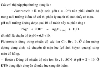 Caùc chæ thò haáp phuï thöôøng duøng laø :
− Fluorescein : laø moät acid yeáu ( = 10−8
) neân phaûi chuaån ñoä
trong moâi tröôøng kieàm ñeå chæ thò phaân ly maïnh thì môùi thaáy roõ maøu.
pH moâi tröôøng khoâng ñöôïc quaù 10 ñeå traùnh xaûy ra phaûn öùng :
2Ag+
+ 2OH−
= Ag2O ↓ (ñen) + H2O
toát nhaát laø chuaån ñoä ôû pH = 6,5 ÷10.
Fluorescein duøng trong chuaån ñoä caùc ion Cl−
, Br−
, I−
. ÔÛ ñieåm töông
ñöông dung dòch seõ chuyeån töø maøu luïc (coù aùnh huyønh quang) sang
maøu ñoû hoàng.
− EÙosin : Duøng ñeå chuaån ñoä caùc ion Br−
, I−
, SCN−
ôû pH = 2 ÷ 10. ÔÛ
ÑTÑ dung dòch chuyeån töø maøu luïc sang ñoû thaåm.
 