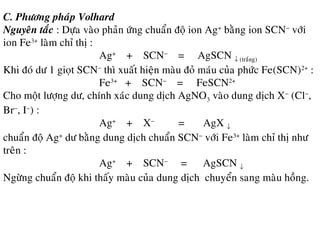 C. Phöông phaùp Volhard
Nguyeân taéc : Döïa vaøo phaûn öùng chuaån ñoä ion Ag+
baèng ion SCN−
vôùi
ion Fe3+
laøm chæ thò :
Ag+
+ SCN−
= AgSCN ↓ (traéng)
Khi ñoù dö 1 gioït SCN−
thì xuaát hieän maøu ñoû maùu cuûa phöùc Fe(SCN)2+
:
Fe3+
+ SCN−
= FeSCN2+
Cho moät löôïng dö, chính xaùc dung dòch AgNO3 vaøo dung dòch X−
(Cl−
,
Br−
, I−
) :
Ag+
+ X−
= AgX ↓
chuaån ñoä Ag+
dö baèng dung dòch chuaån SCN−
vôùi Fe3+
laøm chæ thò nhö
treân :
Ag+
+ SCN−
= AgSCN ↓
Ngöøng chuaån ñoä khi thaáy maøu cuûa dung dòch chuyeån sang maøu hoàng.
 