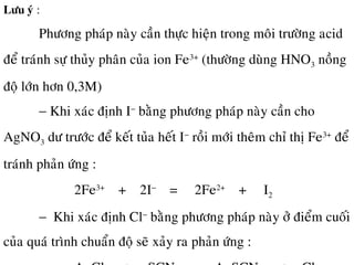 Löu yù :
Phöông phaùp naøy caàn thöïc hieän trong moâi tröôøng acid
ñeå traùnh söï thuûy phaân cuûa ion Fe3+
(thöôøng duøng HNO3 noàng
ñoä lôùn hôn 0,3M)
− Khi xaùc ñònh I−
baèng phöông phaùp naøy caàn cho
AgNO3 dö tröôùc ñeå keát tuûa heát I−
roài môùi theâm chæ thò Fe3+
ñeå
traùnh phaûn öùng :
2Fe3+
+ 2I−
= 2Fe2+
+ I2
− Khi xaùc ñònh Cl−
baèng phöông phaùp naøy ôû ñieåm cuoái
cuûa quaù trình chuaån ñoä seõ xaûy ra phaûn öùng :
 