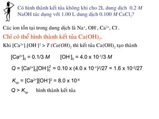 Coù hình thaønh keát tuûa khoâng khi cho 2L dung dòch 0.2 M
NaOH taùc duïng vôùi 1.00 L dung dòch 0.100 M CaCl2?
Caùc ion toàn taïi trong dung dòch laø Na+
, OH-
, Ca2+
, Cl-
.
Chæ coù theå hình thaønh keát tuûa Ca(OH)2.
Khi [Ca2+
].[OH-
]2
> T (Ca(OH)2 thì keát tuûa Ca(OH)2 taïo thaønh
[Ca2+
]0 = 0.1/3 M [OH-
]0 = 4.0 x 10-1
/3 M
Ksp = [Ca2+
][OH-
]2
= 8.0 x 10-6
Q = [Ca2+
]0[OH-
]0
2
= 0.10 x (4.0 x 10-1
)2
/27 = 1.6 x 10-2
/27
Q > Ksp hình thaønh keát tuûa
 