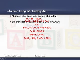 - Ăn mòn trong môi trường khí: 
+ Phổ biến nhất là ăn mòn bởi oxi không khí: 
O2 + M → MxOy 
+ Sự khử cacbon của thép bởi Fe4C3 + 3/2 O2  O4 2F, eH +2, H2O, CO2: 
3CO 
Fe4C3 + 3CO2  4Fe + 6CO 
Fe4C3+3H2O 
4Fe+3CO+3H2 
Fe4C3 + 6H2  4Fe + 3CH4 
www.themegallery.com Company Logo 
 