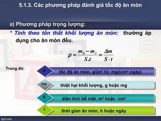 5.1.3. Các phương pháp đánh giá tốc độ ăn mòn 
a) Phương pphháápp ttrrọọnngg llưượợnngg:: 
* Tính theo tổn thất khối lượng ăn mòn: thường áp 
dụng cho ăn mòn đều. 
m m0 1 
r = - = D 
Company Logo 
m 
S t 
S.t 
× 
ρ tốc độ ăn mòn, g/(m2.h); mg/(cm2.ngày) 
Δm thiệt hại khối lượng, g hoặc mg 
S diện tích bề mặt, m2 hoặc cm2 
t thời gian ăn mòn, h hoặc ngày 
Trong đó: 
 