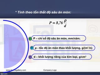 * Tính theo tổn thất độ sâu ăn mòn: 
P = 8,76 r 
P – chỉ số độ sâu ăn mòn, mm/năm; 
ρ - tốc độ ăn mòn theo khối lượng, g/(m2.h); 
www.themegallery.com Company Logo 
d 
d – khối lượng riêng của kim loại, g/cm3 
 