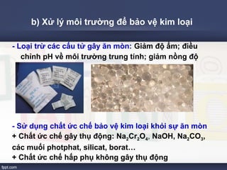 b) Xử lý môi trường để bảo vệ kim loại 
- Loại trừ các cấu tử gây ăn mòn: Giảm độ ẩm; điều 
chỉnh pH về môi trường trung tính; giảm nồng độ 
oxi. 
- Sử dụng chất ức chế bảo vệ kim loại khỏi sự ăn mòn 
+ Chất ức chế gây thụ động: Na2Cr2O4, NaOH, Na2CO3, 
các muối photphat, silicat, borat… 
+ Chất ức chế hấp phụ không gây thụ động 
 