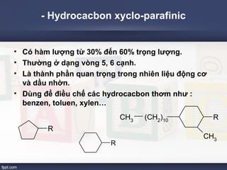 - Hydrocacbon xyclo-parafinic 
• Có hàm lượng từ 30% đến 60% trọng lượng. 
• Thường ở dạng vòng 5, 6 cạnh. 
• Là thành phần quan trọng trong nhiên liệu động cơ 
và dầu nhờn. 
• Dùng để điều chế các hydrocacbon thơm như : 
benzen, toluen, xylen… 
R 
R 
R 
CH3 
CH3 (CH2)10 
 