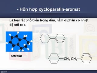 - Hỗn hợp xycloparafin-aromat 
Là loại rất phổ biến trong dầu, nằm ở phần có nhiệt 
độ sôi cao. 
tetralin 
CH2-CH2 
 
