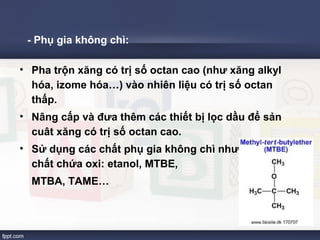 - Phụ gia không chì: 
• Pha trộn xăng có trị số octan cao (như xăng alkyl 
hóa, izome hóa…) vào nhiên liệu có trị số octan 
thấp. 
• Nâng cấp và đưa thêm các thiết bị lọc dầu để sản 
cuât xăng có trị số octan cao. 
• Sử dụng các chất phụ gia không chì như các hợp 
chất chứa oxi: etanol, MTBE, 
MTBA, TAME… 
 