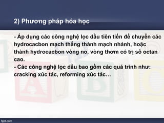 2) Phương pháp hóa học 
- Áp dụng các công nghệ lọc dầu tiên tiến để chuyển các 
hydrocacbon mạch thẳng thành mạch nhánh, hoặc 
thành hydrocacbon vòng no, vòng thơm có trị số octan 
cao. 
- Các công nghệ lọc dầu bao gồm các quá trình như: 
cracking xúc tác, reforming xúc tác… 
 