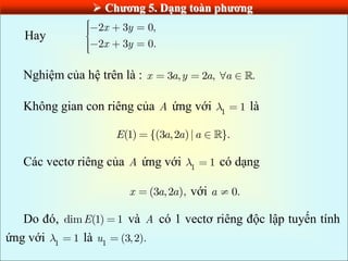 Chƣơng 5. Dạng toàn phƣơng
Hay
2 3 0,
2 3 0.
x y
x y
Nghiệm của hệ trên là : 3 , 2 , .
x a y a a
Không gian con riêng của A ứng với 1
1 là
(1) {(3 ,2 )| }.
E a a a
Các vectơ riêng của A ứng với 1
1 có dạng
(3 ,2 ),
x a a với 0.
a
Do đó, dim (1) 1
E và A có 1 vectơ riêng độc lập tuyến tính
ứng với 1
1 là 1
(3,2).
u
 