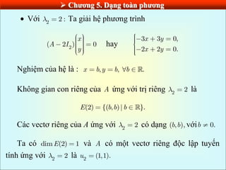  Chƣơng 5. Dạng toàn phƣơng
 Với 2
2 : Ta giải hệ phương trình
2
( 2 ) 0
x
A I
y
hay
3 3 0,
2 2 0.
x y
x y
Nghiệm của hệ là : , , .
x b y b b
Không gian con riêng của A ứng với trị riêng 2
2 là
(2) {( , )| }.
E b b b
Các vectơ riêng của A ứng với 2
2 có dạng ( , ),
b b với 0.
b
Ta có dim (2) 1
E và A có một vectơ riêng độc lập tuyến
tính ứng với 2
2 là 2
(1,1).
u
 