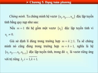  Chƣơng 5. Dạng toàn phƣơng
Chứng minh. Ta chứng minh hệ vectơ 1 2
{ , ,..., }
m
u u u độc lập tuyến
tính bằng quy nạp như sau:
Nếu 1
m thì hệ gồm một vectơ 1
{ }
u độc lập tuyến tính vì
1
0.
u
Giả sử định lí đúng trong trường hợp 1.
m k Ta sẽ chứng
minh nó cũng đúng trong trường hợp 1,
m k nghĩa là hệ
1 2 1
{ , ,..., , }
k k
u u u u độc lập tuyến tính, trong đó i
u là vectơ riêng ứng
với trị riêng , 1, 1.
i
i k
 