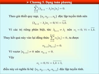  Chƣơng 5. Dạng toàn phƣơng
1
1
( ) [ ] 0.
k
k i i i
i
u
Theo giả thiết quy nạp, 1 2
{ , ,..., }
k
u u u độc lập tuyến tính nên
1
( ) 0, 1, .
k i i
i k
Vì các trị riêng phân biệt, tức 1
k i
nên 0, 1, .
i
i k
Thay kết quả này vào lại đẳng thức
1
1
[ ] 0
k
i i
i
u , ta được
1 1
[ ] 0.
k k
u
Vì vectơ 1
[ ] 0
k
u nên 1
0.
k
Vậy
0, 1, 1,
i
i k
điều này có nghĩa là hệ 1 2 1
{ , ,..., , }
k k
u u u u độc lập tuyến tính.
 
