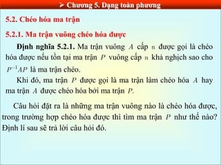  Chƣơng 5. Dạng toàn phƣơng
5.2. Chéo hóa ma trận
5.2.1. Ma trận vuông chéo hóa đƣợc
Định nghĩa 5.2.1. Ma trận vuông A cấp n được gọi là chéo
hóa được nếu tồn tại ma trận P vuông cấp n khả nghịch sao cho
1
P AP là ma trận chéo.
Khi đó, ma trận P được gọi là ma trận làm chéo hóa A hay
ma trận A được chéo hóa bởi ma trận .
P
Câu hỏi đặt ra là những ma trận vuông nào là chéo hóa được,
trong trường hợp chéo hóa được thì tìm ma trận P như thế nào?
Định lí sau sẽ trả lời câu hỏi đó.
 