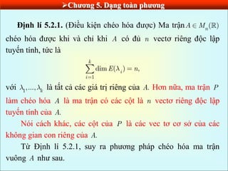 Chƣơng 5. Dạng toàn phƣơng
Định lí 5.2.1. (Điều kiện chéo hóa được) Ma trận ( )
n
A M
chéo hóa được khi và chỉ khi A có đủ n vectơ riêng độc lập
tuyến tính, tức là
1
dim ( ) ,
k
i
i
E n
với 1
,..., k là tất cả các giá trị riêng của .
A Hơn nữa, ma trận P
làm chéo hóa A là ma trận có các cột là n vectơ riêng độc lập
tuyến tính của .
A
Nói cách khác, các cột của P là các vec tơ cơ sở của các
không gian con riêng của .
A
Từ Định lí 5.2.1, suy ra phương pháp chéo hóa ma trận
vuông A như sau.
 