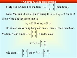  Chƣơng 4. Dạng toàn phƣơng
Ví dụ 4.2.1. Chéo hóa ma trận
1 3
2 4
A (nếu được).
Giải. Ma trận A có 2 giá trị riêng là 1 2
1, 2 và có 2
vectơ riêng độc lập tuyến tính là
1
(3,2) và 2
(1,1).
Do số các vectơ riêng bằng cấp của A nên A chéo hóa được.
Ma trận P cần tìm là
3 1
.
2 1
P Khi đó, ta có
1 1 0
.
0 2
P AP
Nếu chọn
1 3
1 2
P thì 1 2 0
.
0 1
P AP
 