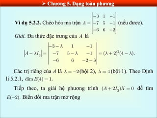  Chƣơng 5. Dạng toàn phƣơng
Ví dụ 5.2.2. Chéo hóa ma trận
3 1 1
7 5 1
6 6 2
A (nếu được).
Giải. Đa thức đặc trưng của A là
2
3
3 1 1
7 5 1 ( 2) (4 ).
6 6 2
A I
Các trị riêng của A là 2(bội 2), 4 (bội 1). Theo Định
lí 5.2.1, dim (4) 1.
E
Tiếp theo, ta giải hệ phương trình 3
( 2 ) 0
A I X để tìm
( 2).
E Biến đổi ma trận mở rộng
 