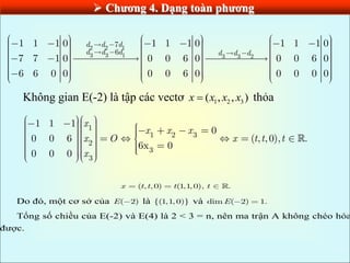  Chƣơng 4. Dạng toàn phƣơng
2 2 1
3 3 1 3 3 2
7
6
1 1 1 0 1 1 1 0 1 1 1 0
7 7 1 0 0 0 6 0 0 0 6 0
6 6 0 0 0 0 6 0 0 0 0 0
d d d
d d d d d d
Không gian E(-2) là tập các vectơ 1 2 3
( , , )
x x x x
 thỏa
1
1 2 3
2
3
3
1 1 1
0
0 0 6 ( , ,0), .
6x 0
0 0 0
x
x x x
x O x t t t
x
( , , 0) (1
,1
, 0), .
x t t t t
Do đó, một cơ sở của ( 2)
E là {(1,1, 0)} và dim ( 2) 1.
E
Tổng số chiều của E(-2) và E(4) là 2 < 3 = n, nên ma trận A không chéo hóa
được.
 