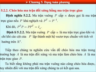  Chƣơng 5. Dạng toàn phƣơng
5.2.2. Chéo hóa ma trận đối xứng bằng ma trận trực giao
Định nghĩa 5.2.2. Ma trận vuông P cấp n được gọi là ma trận
trực giao nếu P khả nghịch và 1
.
T
P P
Khi đó, .
T T
n
P P PP I
Định lí 5.2.2. Ma trận vuông P cấp n là ma trận trực giao khi và
chỉ khi các cột của P lập thành một hệ vectơ trực chuẩn với tích vô
hướng trên .
n
Tiếp theo chúng ta nghiên cứu vấn đề chéo hóa ma trận trong
trường hợp A là ma trận đối xứng và ma trận làm chéo hóa A là ma
trận trực giao .
P
Ta biết rằng không phải ma trận vuông nào cũng chéo hóa được,
tuy nhiên đối với ma trận đối xứng chúng ta có kết quả sau.
 