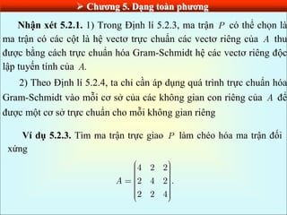  Chƣơng 5. Dạng toàn phƣơng
Nhận xét 5.2.1. 1) Trong Định lí 5.2.3, ma trận P có thể chọn là
ma trận có các cột là hệ vectơ trực chuẩn các vectơ riêng của A thu
được bằng cách trực chuẩn hóa Gram-Schmidt hệ các vectơ riêng độc
lập tuyến tính của .
A
2) Theo Định lí 5.2.4, ta chỉ cần áp dụng quá trình trực chuẩn hóa
Gram-Schmidt vào mỗi cơ sở của các không gian con riêng của A để
được một cơ sở trực chuẩn cho mỗi không gian riêng
Ví dụ 5.2.3. Tìm ma trận trực giao P làm chéo hóa ma trận đối
xứng
4 2 2
2 4 2 .
2 2 4
A
 