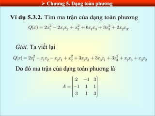  Chƣơng 5. Dạng toàn phƣơng
Ví dụ 5.3.2. Tìm ma trận của dạng toàn phương
2 2 2
1 1 2 2 1 3 3 2 3
( ) 2 2 6 3 2 .
Q x x x x x x x x x x
Giải. Ta viết lại
2 2 2
1 1 2 2 1 2 1 3 3 1 3 2 3 3 2
( ) 2 3 3 3
Q x x x x x x x x x x x x x x x x
Do đó ma trận của dạng toàn phương là
2 1 3
1 1 1
3 1 3
A
 