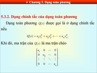  Chƣơng 5. Dạng toàn phƣơng
5.3.2. Dạng chính tắc của dạng toàn phƣơng
Dạng toàn phương ( )
Q x được gọi là ở dạng chính tắc
nếu
2 2 2
1 1 2 2
( ) .
n n
Q x a x a x a x
Khi đó, ma trận của ( )
Q x là ma trận chéo
1
2
0 0
0 0
.
0 0 n
a
a
a
 