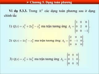 Chƣơng 5. Dạng toàn phƣơng
Ví dụ 5.3.3. Trong 3
các dạng toàn phương sau ở dạng
chính tắc
1) 2 2 2
1 2 3
( ) 2
Q x x x x ma trận tương ứng 1
1 0 0
0 2 0 .
0 0 1
A
2) 2 2
1 2
( ) 2
Q x x x ma trận tương ứng 2
2 0 0
0 1 0 .
0 0 0
A
3) 2 2
2 3
( ) 3
Q x x x ma trận tương ứng 3
0 0 0
0 1 0 .
0 0 3
A
 