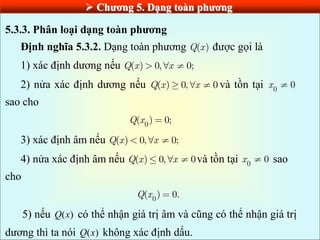  Chƣơng 5. Dạng toàn phƣơng
5.3.3. Phân loại dạng toàn phƣơng
Định nghĩa 5.3.2. Dạng toàn phương ( )
Q x được gọi là
1) xác định dương nếu ( ) 0, 0;
Q x x
2) nửa xác định dương nếu ( ) 0, 0
Q x x và tồn tại 0
0
x
sao cho
0
( ) 0;
Q x
3) xác định âm nếu ( ) 0, 0;
Q x x
4) nửa xác định âm nếu ( ) 0, 0
Q x x và tồn tại 0
0
x sao
cho
0
( ) 0.
Q x
5) nếu ( )
Q x có thể nhận giá trị âm và cũng có thể nhận giá trị
dương thì ta nói ( )
Q x không xác định dấu.
 