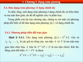  Chƣơng 5. Dạng toàn phƣơng
5.4. Đƣa dạng toàn phƣơng về dạng chính tắc
Ta thấy rằng, một dạng toàn phương ở dạng chính tắc có biểu thức
và ma trận đơn giản, do đó dễ nghiên cứu và phân loại.
Trong phần còn lại của chương này, chúng ta xét một vài phương
pháp đổi biến số để đưa dạng toàn phương ( )
Q x về dạng chính tắc.
5.4.1. Phƣơng pháp biến đổi trực giao
Định lí 5.4.1. Cho dạng toàn phương ( ) .
T
Q x X AX Giả sử
1 2
, , , n là các giá trị riêng của ma trận A và P là ma trận trực
giao làm chéo hóa A (tức là 1
P AP D là ma trận chéo). Khi đó,
bằng cách đổi biến X PY ta được
2 2 2
1 1 2 2
.
T T
n n
X AX Y DY y y y
 
