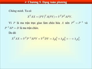  Chƣơng 5. Dạng toàn phƣơng
Chứng minh. Ta có
( ) ( ) .
T T T T
X AX PY A PY Y P APY
Vì P là ma trận trực giao làm chéo hóa A nên 1
T
P P và
1
P AP D là ma trận chéo.
Do đó
1 2 2 2
1 1 2 2
.
T T T
n n
X AX Y P APY Y DY y y y
 