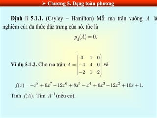  Chƣơng 5. Dạng toàn phƣơng
Định lí 5.1.1. (Cayley – Hamilton) Mỗi ma trận vuông A là
nghiệm của đa thức đặc trưng của nó, tức là
( ) 0.
A
p A
Ví dụ 5.1.2. Cho ma trận
0 1 0
4 4 0
2 1 2
A và
8 7 6 5 4 3 2
( ) 6 12 8 6 12 10 1.
f x x x x x x x x x
Tính ( ).
f A Tìm 1
A (nếu có).
 