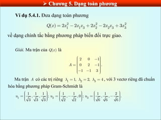  Chƣơng 5. Dạng toàn phƣơng
Ví dụ 5.4.1. Đưa dạng toàn phương
2 2 2
1 1 3 2 2 3 3
( ) 2 2 2 2 3
Q x x x x x x x x
về dạng chính tắc bằng phương pháp biến đổi trực giao.
Giải. Ma trận của ( )
Q x là
2 0 1
0 2 1 .
1 1 3
A
Ma trận A có các trị riêng 1 2 3
1, 2, 4 , với 3 vectơ riêng đã chuẩn
hóa bằng phương pháp Gram-Schmidt là
1 2 3
1 1 1 1 1 1 1 2
, , ; , ,0 ; , , .
3 3 3 2 2 6 6 6
u u u
 