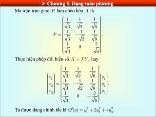  Chƣơng 5. Dạng toàn phƣơng
Ma trận trực giao P làm chéo hóa A là
1 1 1
3 2 6
1 1 1
.
3 2 6
1 2
0
3 6
P
Thực hiện phép đổi biến số ,
X PY hay
1 1
2 2
3 3
1 1 1
3 2 6
1 1 1
.
3 2 6
1 2
0
3 6
x y
x y
x y
Ta được dạng chính tắc là 2 2 2
1 2 3
( ) 2 4 .
Q y y y y
 