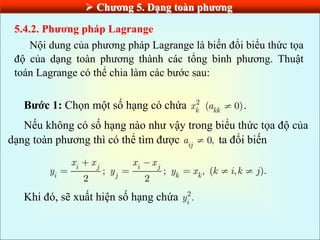  Chƣơng 5. Dạng toàn phƣơng
5.4.2. Phƣơng pháp Lagrange
Nội dung của phương pháp Lagrange là biến đổi biểu thức tọa
độ của dạng toàn phương thành các tổng bình phương. Thuật
toán Lagrange có thể chia làm các bước sau:
Bƣớc 1: Chọn một số hạng có chứa 2
k
x ( 0)
kk
a .
Nếu không có số hạng nào như vậy trong biểu thức tọa độ của
dạng toàn phương thì có thể tìm được 0,
ij
a ta đổi biến
; ; , ( , ).
2 2
i j i j
i j k k
x x x x
y y y x k i k j
Khi đó, sẽ xuất hiện số hạng chứa 2
.
i
y
 