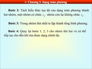  Chƣơng 5. Dạng toàn phƣơng
Bƣớc 2: Tách biểu thức tọa độ của dạng toàn phương thành
hai nhóm, một nhóm có chứa ,
k
x nhóm còn lại không chứa .
k
x
Bƣớc 3: Trong nhóm thứ nhất ta lập thành tổng bình phương.
Bƣớc 4: Quay lại bước 1, 2, 3 cho nhóm thứ hai và cứ thế
tiếp tục cho đến khi tìm được dạng chính tắc.
 