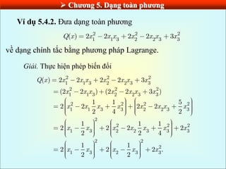  Chƣơng 5. Dạng toàn phƣơng
Ví dụ 5.4.2. Đưa dạng toàn phương
2 2 2
1 1 3 2 2 3 3
( ) 2 2 2 2 3
Q x x x x x x x x
về dạng chính tắc bằng phương pháp Lagrange.
Giải. Thực hiện phép biến đổi
2 2 2
1 1 3 2 2 3 3
2 2 2
1 1 3 2 2 3 3
2 2 2 2
1 1 3 3 2 2 3 3
2
2 2 2
1 3 2 2 3 3 3
( ) 2 2 2 2 3
(2 2 ) (2 2 3 )
1 1 5
2 2 2 2
2 4 2
1 1 1
2 2 2 2
2 2 4
Q x x x x x x x x
x x x x x x x
x x x x x x x x
x x x x x x x
2 2
2
1 3 2 3 3
1 1
2 2 2 .
2 2
x x x x x
 