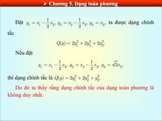  Chƣơng 5. Dạng toàn phƣơng
Đặt 1 1 3 2 2 3 3 3
1 1
, , ,
2 2
y x x y x x y x ta được dạng chính
tắc
2 2 2
1 2 3
( ) 2 2 2 .
Q y y y y
Nếu đặt
1 1 3 2 2 3 3 3
1 1
, , 2 ,
2 2
y x x y x x y x
thì dạng chính tắc là 2 2 2
1 2 3
( ) 2 2 .
Q y y y y
Do đó ta thấy rằng dạng chính tắc của dạng toàn phương là
không duy nhất.
 